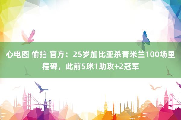 心电图 偷拍 官方：25岁加比亚杀青米兰100场里程碑，此前5球1助攻+2冠军