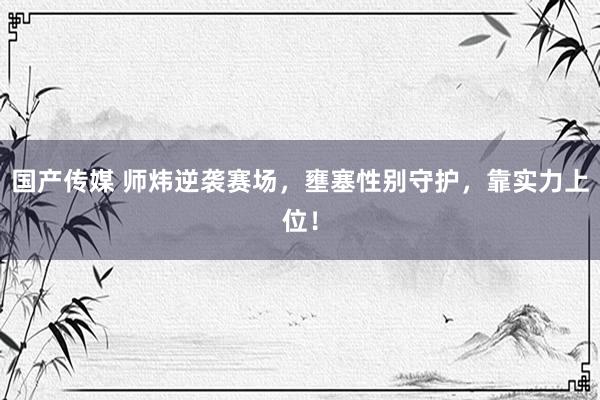 国产传媒 师炜逆袭赛场，壅塞性别守护，靠实力上位！