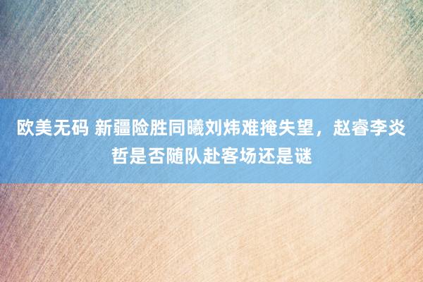 欧美无码 新疆险胜同曦刘炜难掩失望，赵睿李炎哲是否随队赴客场还是谜