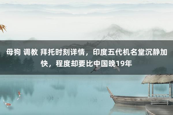 母狗 调教 拜托时刻详情，印度五代机名堂沉静加快，程度却要比中国晚19年