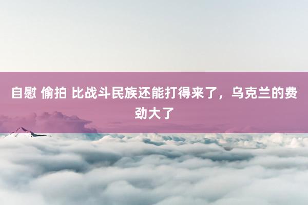 自慰 偷拍 比战斗民族还能打得来了，乌克兰的费劲大了