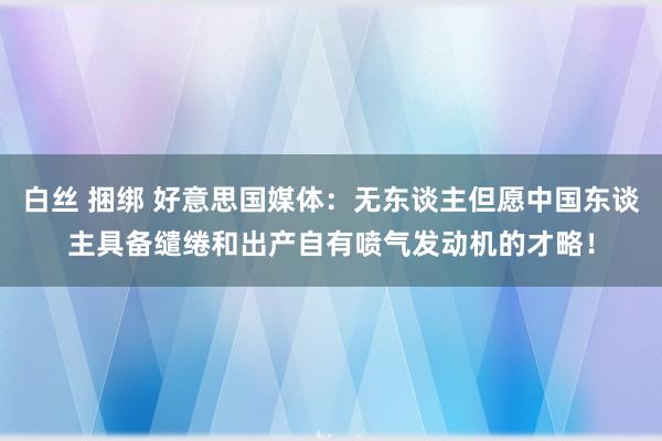 白丝 捆绑 好意思国媒体：无东谈主但愿中国东谈主具备缱绻和出产自有喷气发动机的才略！