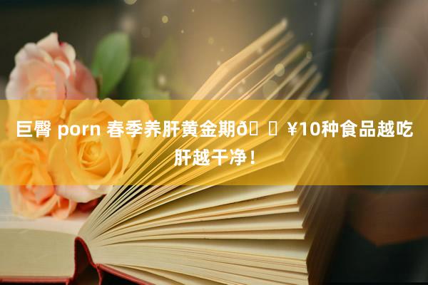 巨臀 porn 春季养肝黄金期🔥10种食品越吃肝越干净!