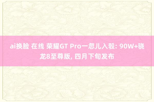 ai换脸 在线 荣耀GT Pro一忽儿入彀: 90W+骁龙8至尊版， 四月下旬发布