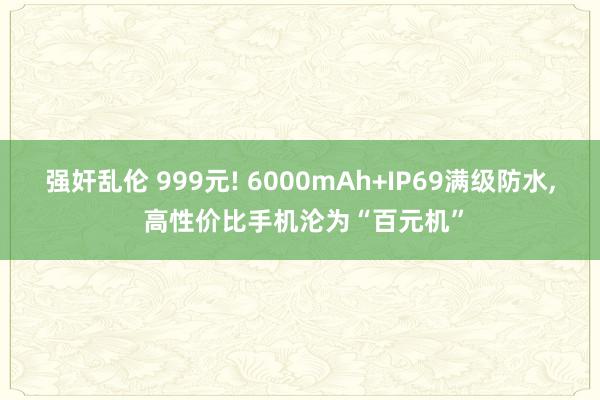 强奸乱伦 999元! 6000mAh+IP69满级防水， 高性价比手机沦为“百元机”