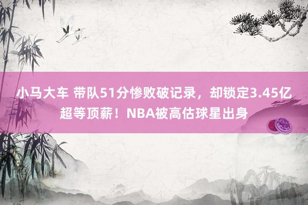 小马大车 带队51分惨败破记录，却锁定3.45亿超等顶薪！NBA被高估球星出身