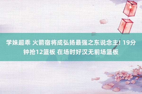 学妹超乖 火箭宿将成弘扬最强之东说念主! 19分钟抢12篮板 在场时好汉无前场篮板