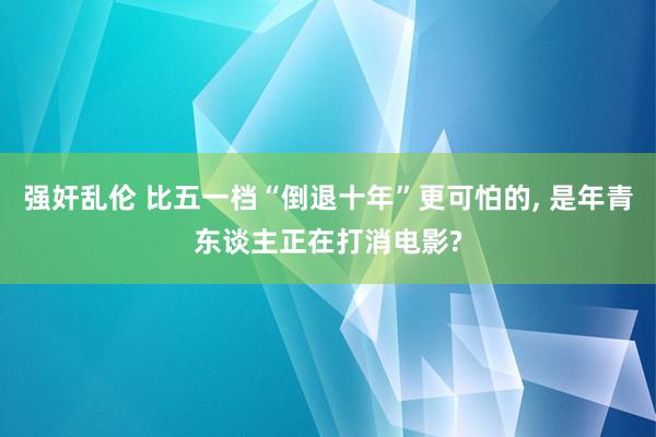 强奸乱伦 比五一档“倒退十年”更可怕的， 是年青东谈主正在打消电影?