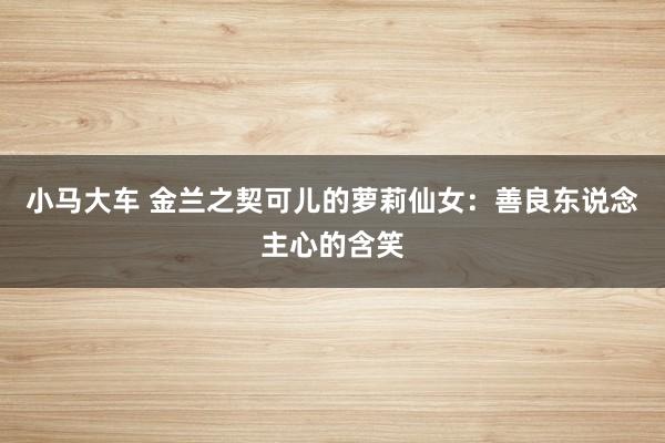 小马大车 金兰之契可儿的萝莉仙女：善良东说念主心的含笑