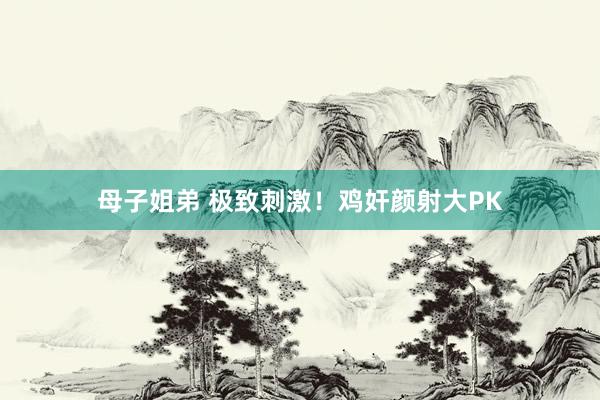母子姐弟 极致刺激！鸡奸颜射大PK