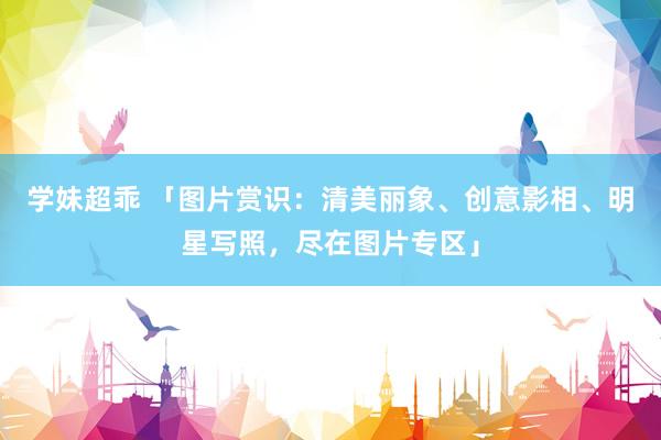 学妹超乖 「图片赏识：清美丽象、创意影相、明星写照，尽在图片专区」