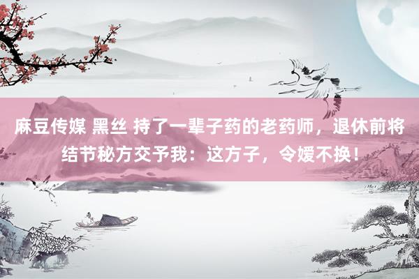 麻豆传媒 黑丝 持了一辈子药的老药师，退休前将结节秘方交予我：这方子，令嫒不换！