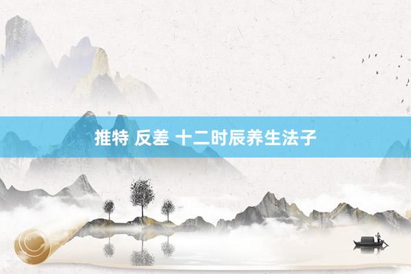 推特 反差 十二时辰养生法子