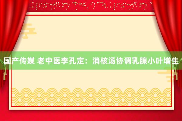 国产传媒 老中医李孔定：消核汤协调乳腺小叶增生
