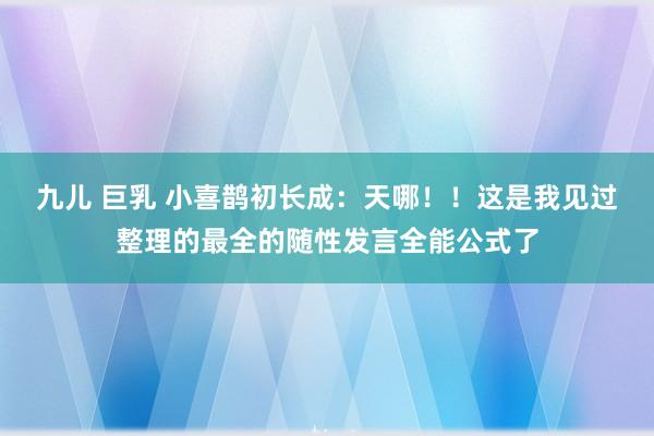 九儿 巨乳 小喜鹊初长成:天哪!!这是我见过整理的最全的随性发言全能公式了