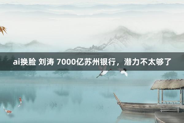 ai换脸 刘涛 7000亿苏州银行，潜力不太够了