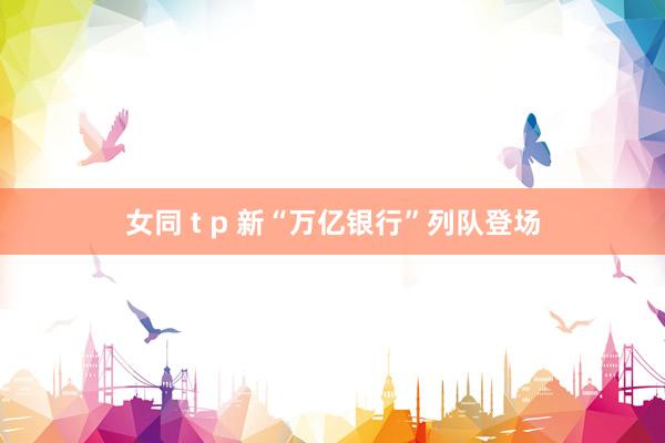 女同 t p 新“万亿银行”列队登场