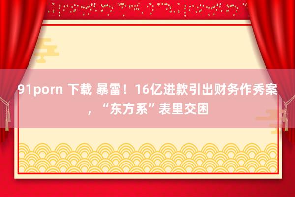 91porn 下载 暴雷！16亿进款引出财务作秀案，“东方系”表里交困