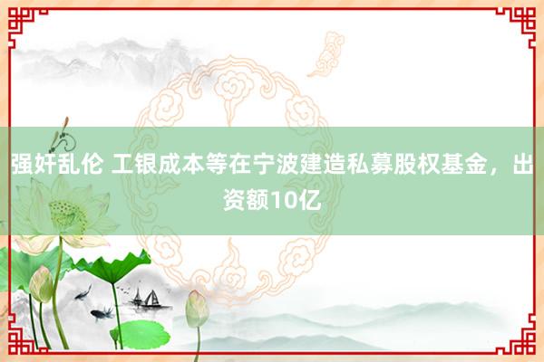 强奸乱伦 工银成本等在宁波建造私募股权基金，出资额10亿